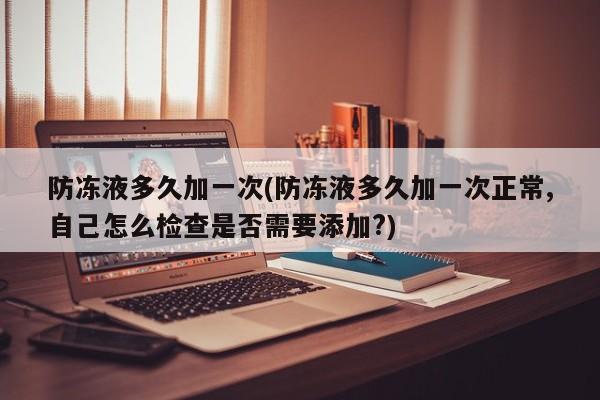 防冻液多久加一次(防冻液多久加一次正常,自己怎么检查是否需要添加?)