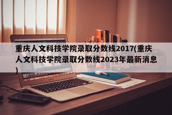 重庆人文科技学院录取分数线2017(重庆人文科技学院录取分数线2023年最新消息)
