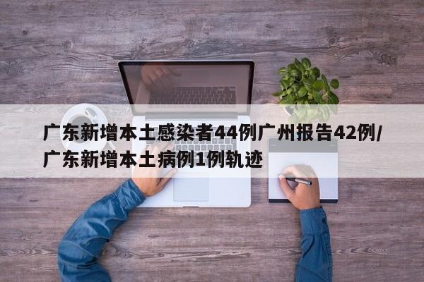 广东新增本土感染者44例广州报告42例/广东新增本土病例1例轨迹
