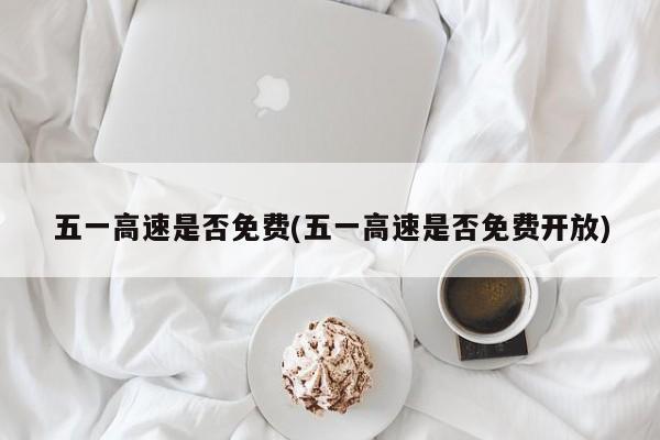 五一高速是否免费(五一高速是否免费开放)