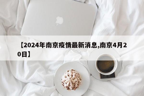 【2024年南京疫情最新消息,南京4月20日】