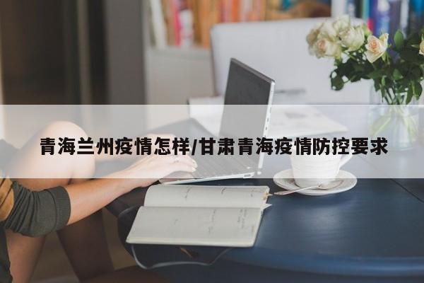 青海兰州疫情怎样/甘肃青海疫情防控要求