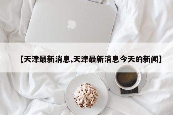 【天津最新消息,天津最新消息今天的新闻】