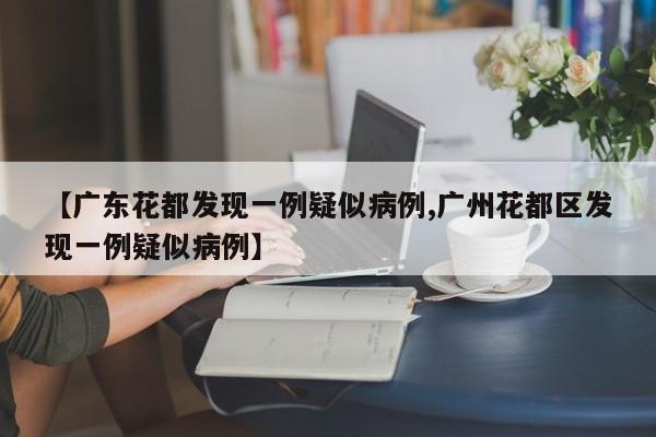 【广东花都发现一例疑似病例,广州花都区发现一例疑似病例】