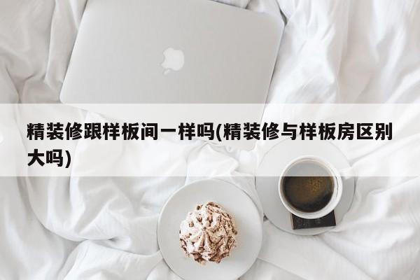 精装修跟样板间一样吗(精装修与样板房区别大吗)