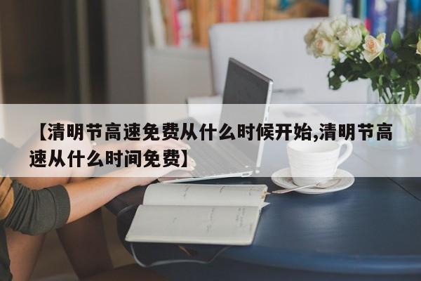 【清明节高速免费从什么时候开始,清明节高速从什么时间免费】