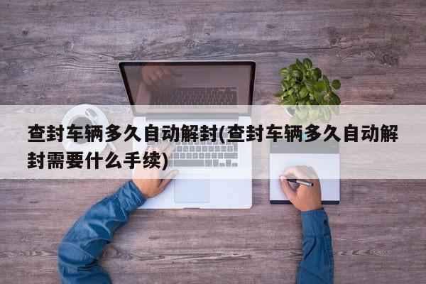 查封车辆多久自动解封(查封车辆多久自动解封需要什么手续)