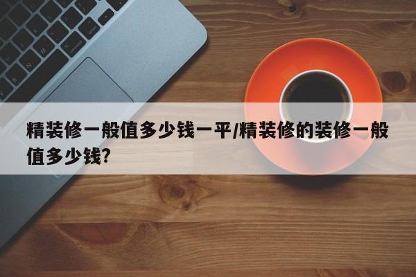 精装修一般值多少钱一平/精装修的装修一般值多少钱?