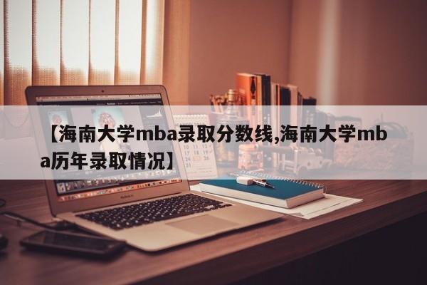 【海南大学mba录取分数线,海南大学mba历年录取情况】