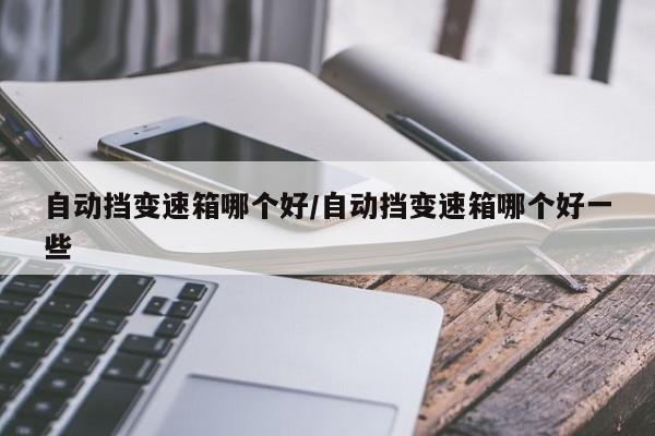 自动挡变速箱哪个好/自动挡变速箱哪个好一些
