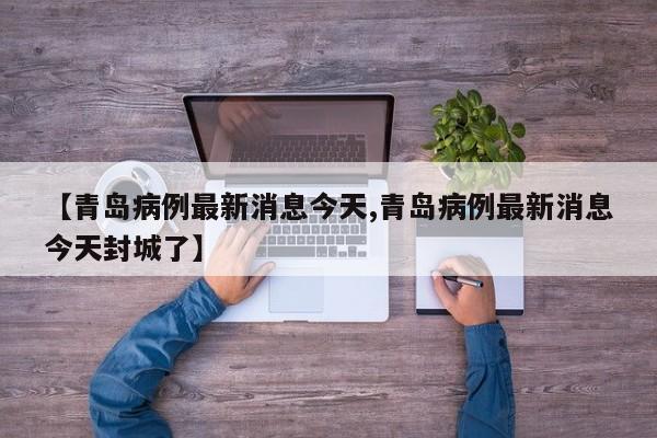 【青岛病例最新消息今天,青岛病例最新消息今天封城了】