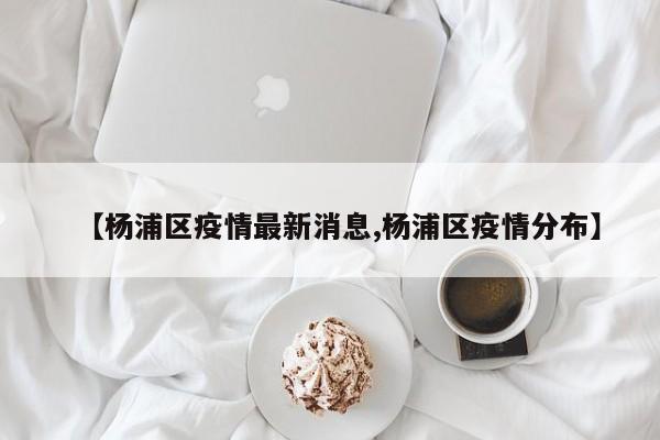 【杨浦区疫情最新消息,杨浦区疫情分布】