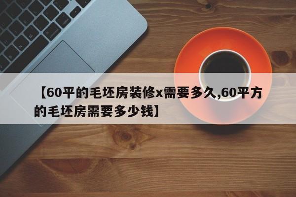 【60平的毛坯房装修x需要多久,60平方的毛坯房需要多少钱】