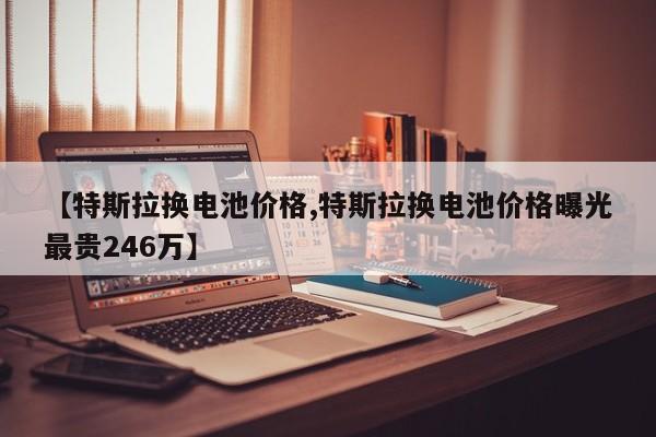 【特斯拉换电池价格,特斯拉换电池价格曝光最贵246万】