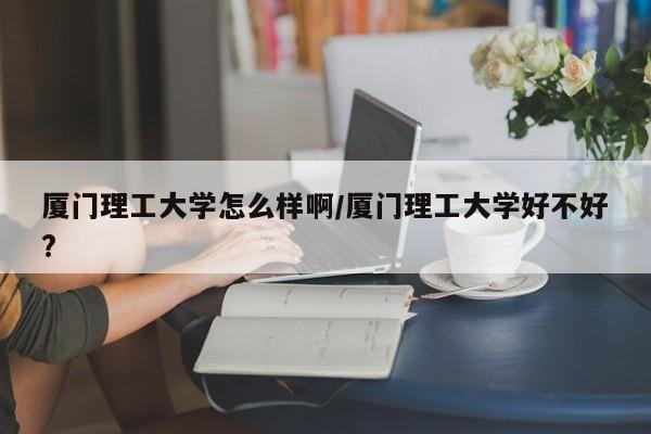 厦门理工大学怎么样啊/厦门理工大学好不好?