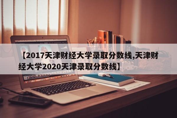 【2017天津财经大学录取分数线,天津财经大学2020天津录取分数线】