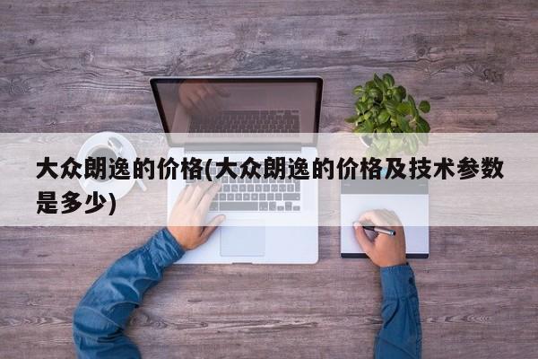 大众朗逸的价格(大众朗逸的价格及技术参数是多少)