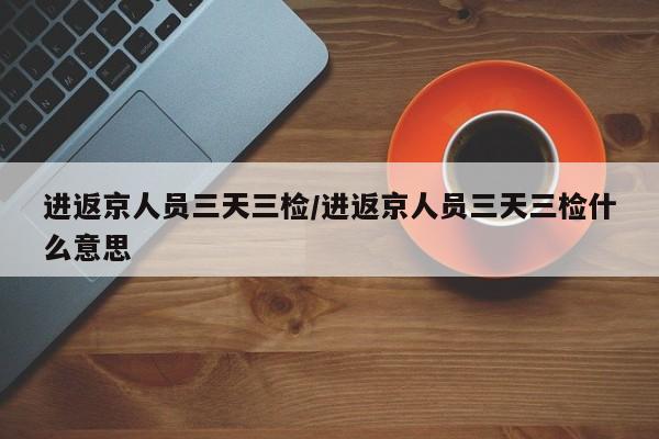 进返京人员三天三检/进返京人员三天三检什么意思