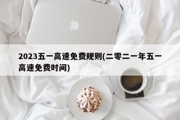 2023五一高速免费规则(二零二一年五一高速免费时间)