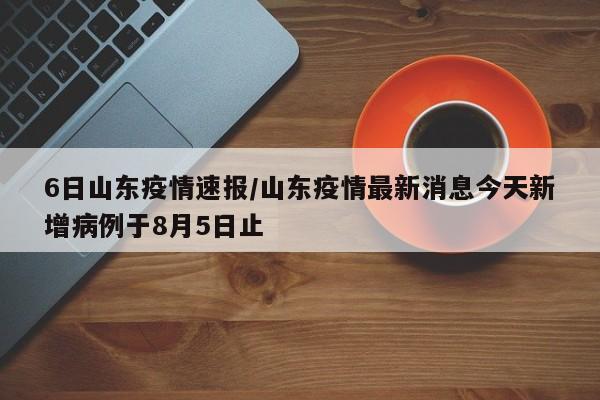 6日山东疫情速报/山东疫情最新消息今天新增病例于8月5日止