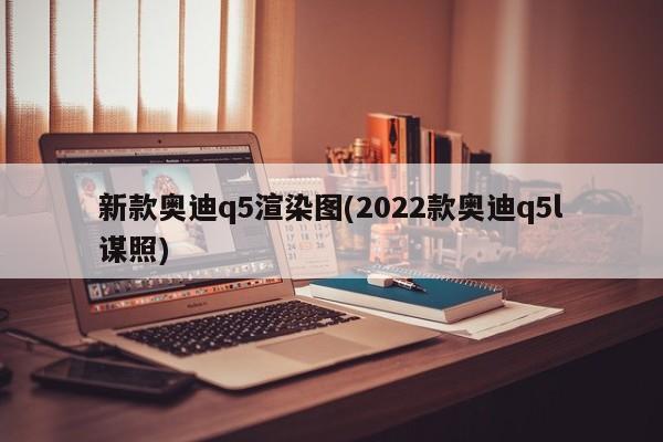 新款奥迪q5渲染图(2022款奥迪q5l谋照)