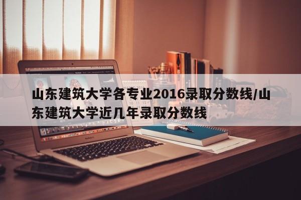 山东建筑大学各专业2016录取分数线/山东建筑大学近几年录取分数线