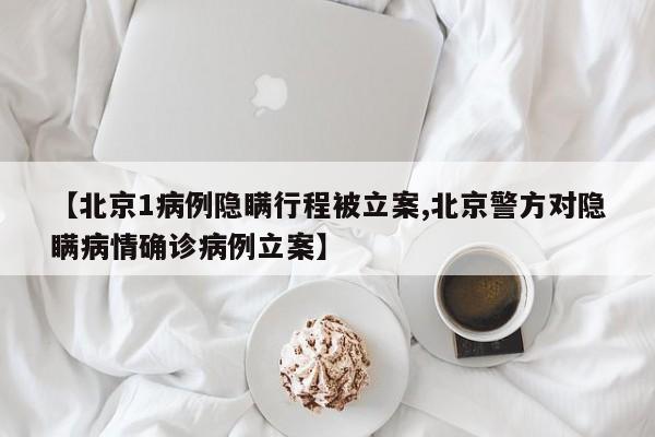【北京1病例隐瞒行程被立案,北京警方对隐瞒病情确诊病例立案】