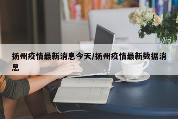 扬州疫情最新消息今天/扬州疫情最新数据消息
