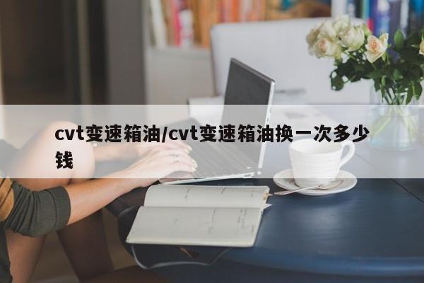 cvt变速箱油/cvt变速箱油换一次多少钱