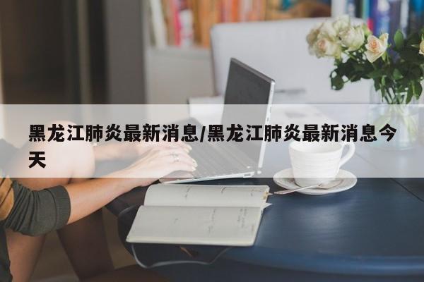 黑龙江肺炎最新消息/黑龙江肺炎最新消息今天