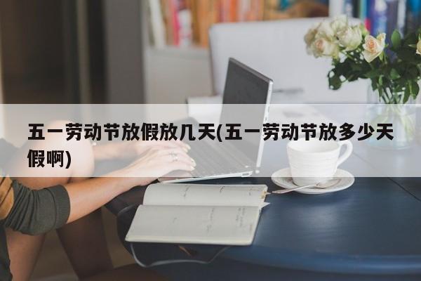 五一劳动节放假放几天(五一劳动节放多少天假啊)