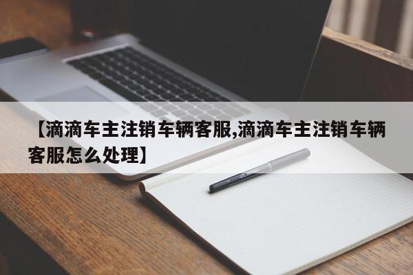 【滴滴车主注销车辆客服,滴滴车主注销车辆客服怎么处理】