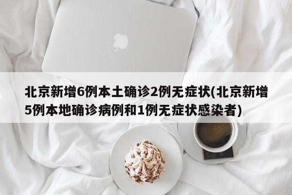 北京新增6例本土确诊2例无症状(北京新增5例本地确诊病例和1例无症状感染者)
