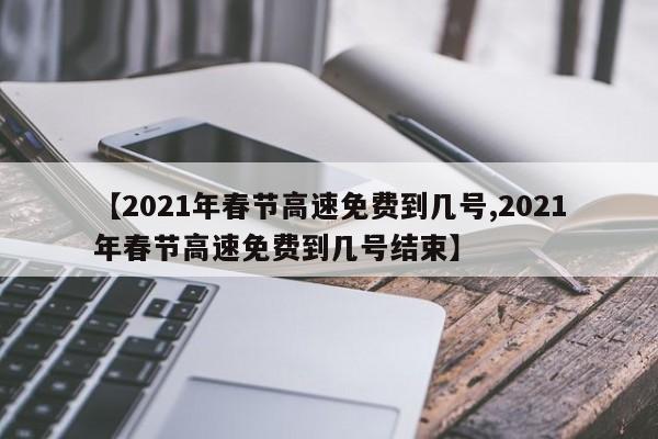【2021年春节高速免费到几号,2021年春节高速免费到几号结束】