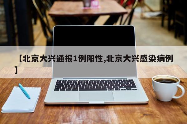 【北京大兴通报1例阳性,北京大兴感染病例】