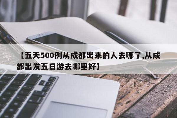 【五天500例从成都出来的人去哪了,从成都出发五日游去哪里好】