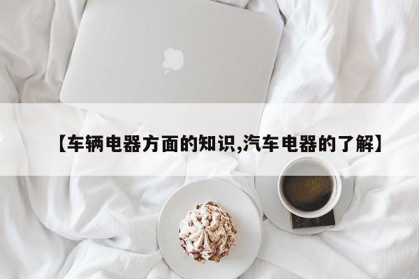 【车辆电器方面的知识,汽车电器的了解】