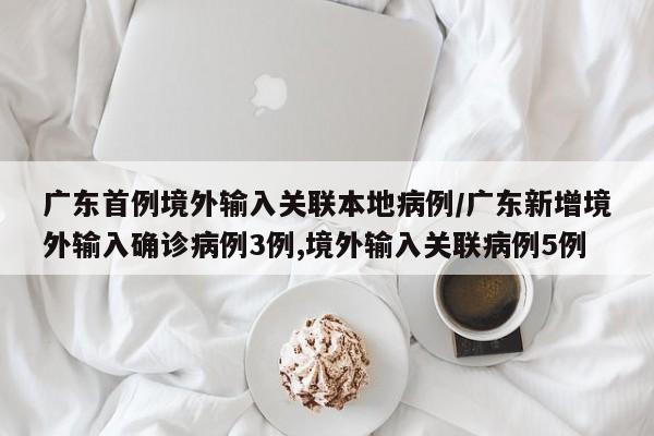 广东首例境外输入关联本地病例/广东新增境外输入确诊病例3例,境外输入关联病例5例