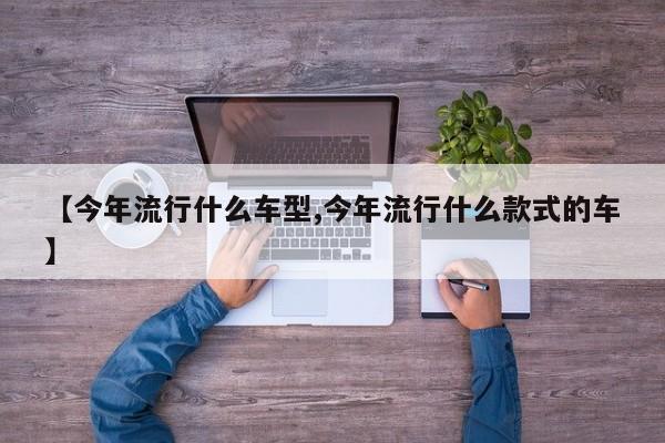 【今年流行什么车型,今年流行什么款式的车】