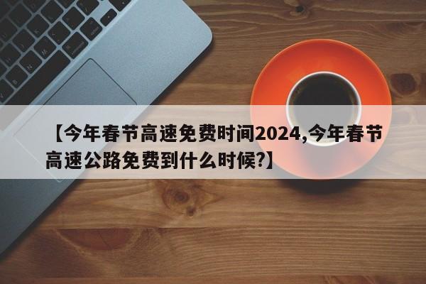 【今年春节高速免费时间2024,今年春节高速公路免费到什么时候?】