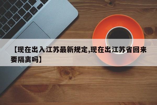 【现在出入江苏最新规定,现在出江苏省回来要隔离吗】