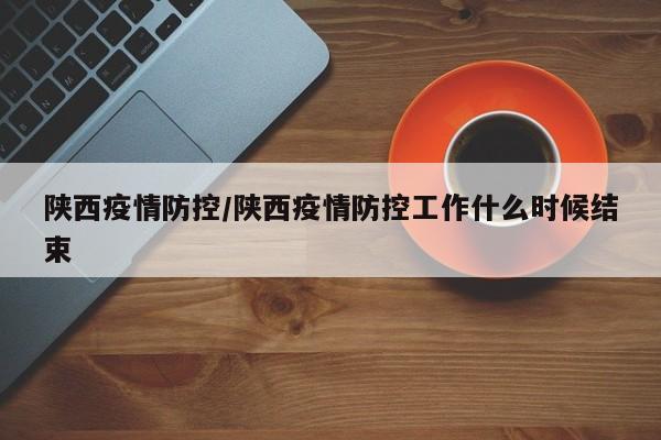 陕西疫情防控/陕西疫情防控工作什么时候结束