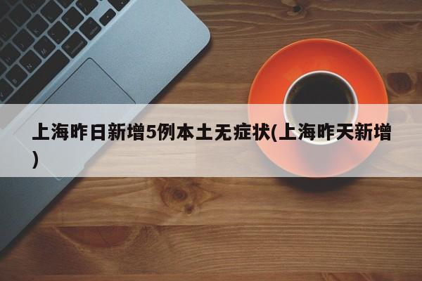 上海昨日新增5例本土无症状(上海昨天新增)