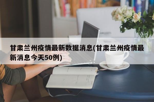 甘肃兰州疫情最新数据消息(甘肃兰州疫情最新消息今天50例)