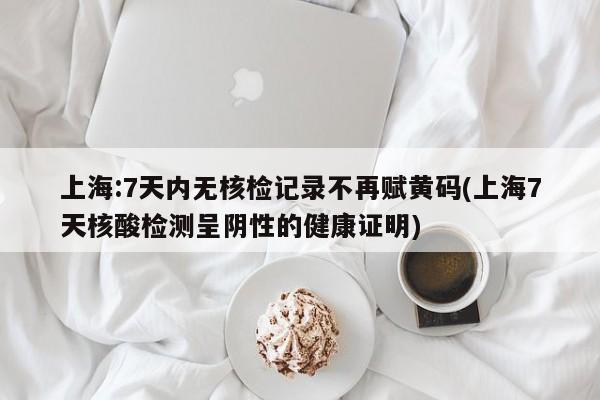 上海:7天内无核检记录不再赋黄码(上海7天核酸检测呈阴性的健康证明)