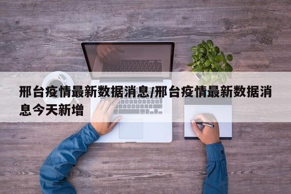 邢台疫情最新数据消息/邢台疫情最新数据消息今天新增