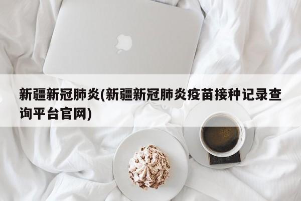 新疆新冠肺炎(新疆新冠肺炎疫苗接种记录查询平台官网)