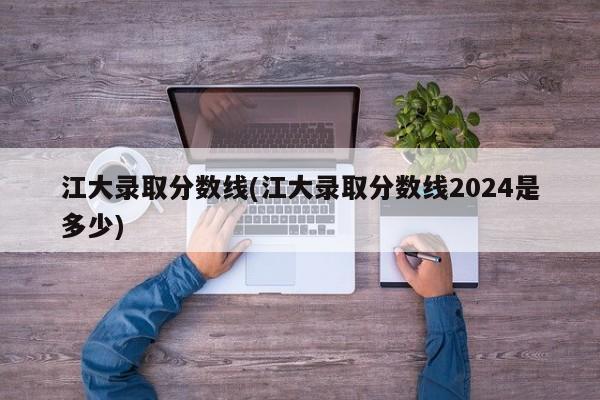 江大录取分数线(江大录取分数线2024是多少)