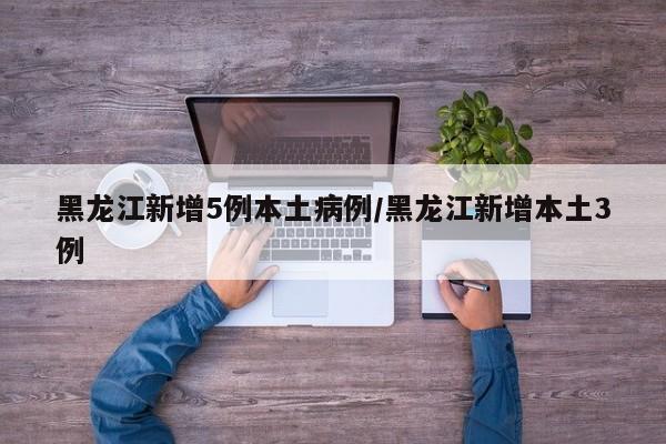 黑龙江新增5例本土病例/黑龙江新增本土3例