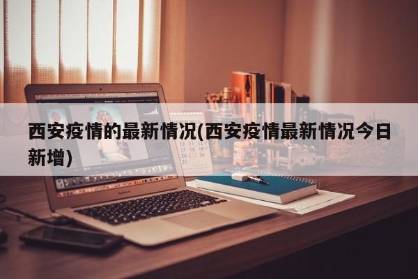 西安疫情的最新情况(西安疫情最新情况今日新增)